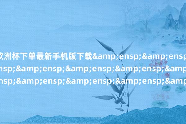 欧洲杯下单最新手机版下载&ensp;&ensp;特此公告！&ensp;&ensp;&ensp;&ensp;&ensp;&ensp;&am