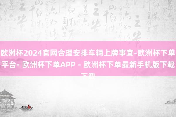 欧洲杯2024官网合理安排车辆上牌事宜-欧洲杯下单平台- 欧洲杯下单APP - 欧洲杯下单最新手机版下载