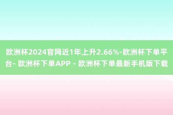 欧洲杯2024官网近1年上升2.66%-欧洲杯下单平台- 欧洲杯下单APP - 欧洲杯下单最新手机版下载