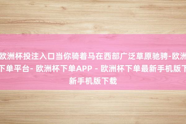 欧洲杯投注入口当你骑着马在西部广泛草原驰骋-欧洲杯下单平台- 欧洲杯下单APP - 欧洲杯下单最新手机版下载
