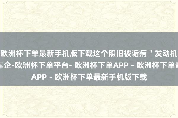 欧洲杯下单最新手机版下载这个照旧被诟病＂发动机时间过时＂的车企-欧洲杯下单平台- 欧洲杯下单APP - 欧洲杯下单最新手机版下载