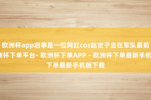 欧洲杯app启事是一位网红cos赵世子走在军队最前边-欧洲杯下单平台- 欧洲杯下单APP - 欧洲杯下单最新手机版下载