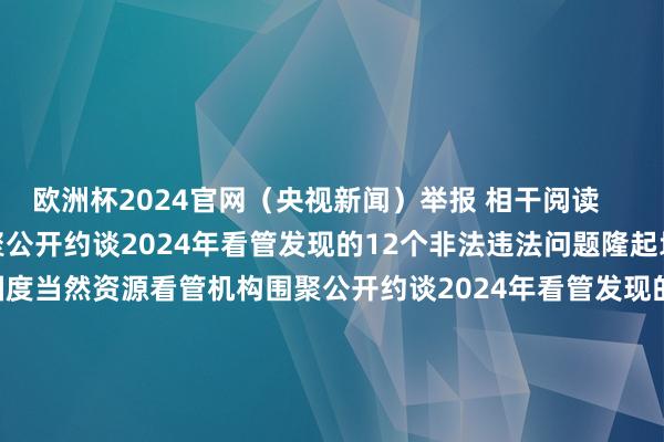 欧洲杯2024官网（央视新闻）举报 相干阅读      国度当然资源看管机构围聚公开约谈2024年看管发现的12个非法违法问题隆起地市和2个县级市（区）国度当然资源看管机构围聚公开约谈2024年看管发