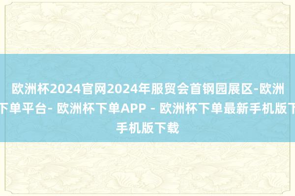 欧洲杯2024官网2024年服贸会首钢园展区-欧洲杯下单平台- 欧洲杯下单APP - 欧洲杯下单最新手机版下载