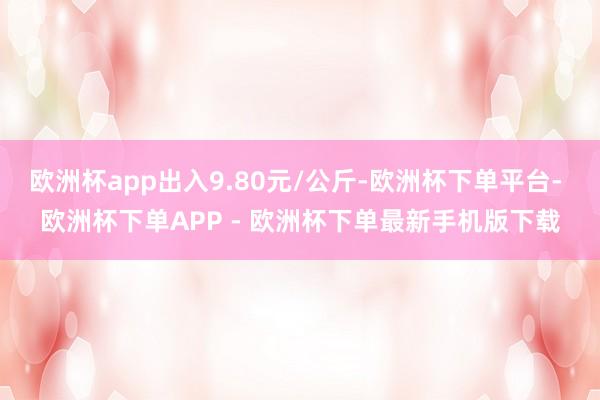 欧洲杯app出入9.80元/公斤-欧洲杯下单平台- 欧洲杯下单APP - 欧洲杯下单最新手机版下载
