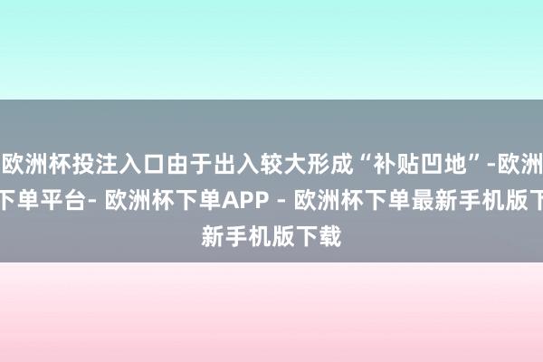 欧洲杯投注入口由于出入较大形成“补贴凹地”-欧洲杯下单平台- 欧洲杯下单APP - 欧洲杯下单最新手机版下载