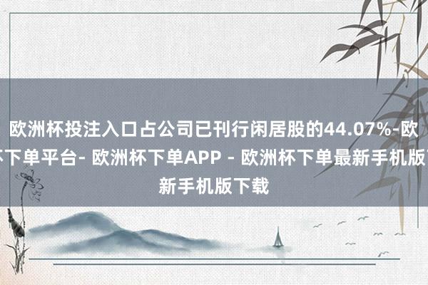欧洲杯投注入口占公司已刊行闲居股的44.07%-欧洲杯下单平台- 欧洲杯下单APP - 欧洲杯下单最新手机版下载