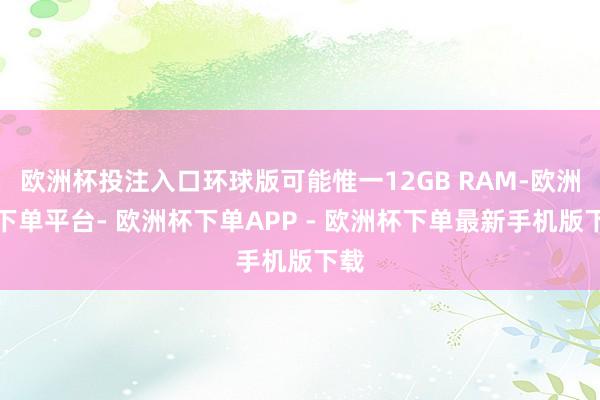 欧洲杯投注入口环球版可能惟一12GB RAM-欧洲杯下单平台- 欧洲杯下单APP - 欧洲杯下单最新手机版下载