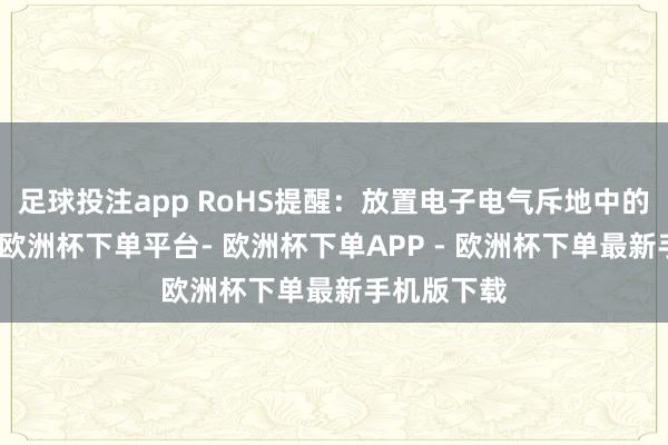 足球投注app RoHS提醒：放置电子电气斥地中的无益物资-欧洲杯下单平台- 欧洲杯下单APP - 欧洲杯下单最新手机版下载