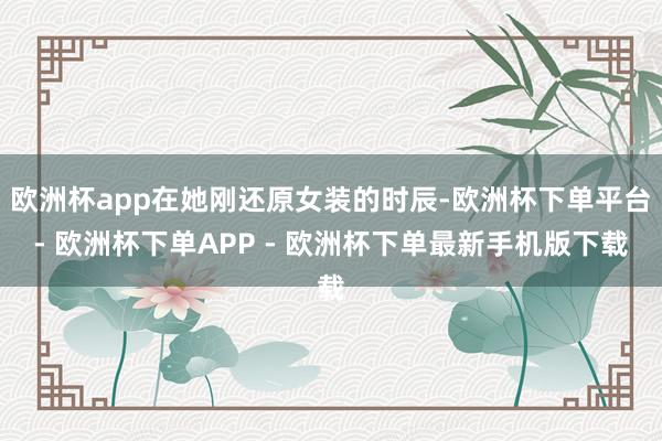 欧洲杯app在她刚还原女装的时辰-欧洲杯下单平台- 欧洲杯下单APP - 欧洲杯下单最新手机版下载