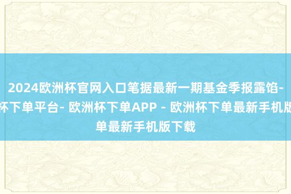 2024欧洲杯官网入口笔据最新一期基金季报露馅-欧洲杯下单平台- 欧洲杯下单APP - 欧洲杯下单最新手机版下载