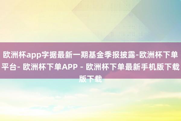 欧洲杯app字据最新一期基金季报披露-欧洲杯下单平台- 欧洲杯下单APP - 欧洲杯下单最新手机版下载