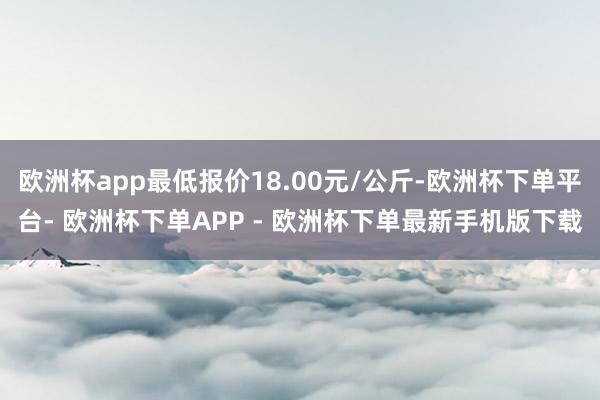 欧洲杯app最低报价18.00元/公斤-欧洲杯下单平台- 欧洲杯下单APP - 欧洲杯下单最新手机版下载