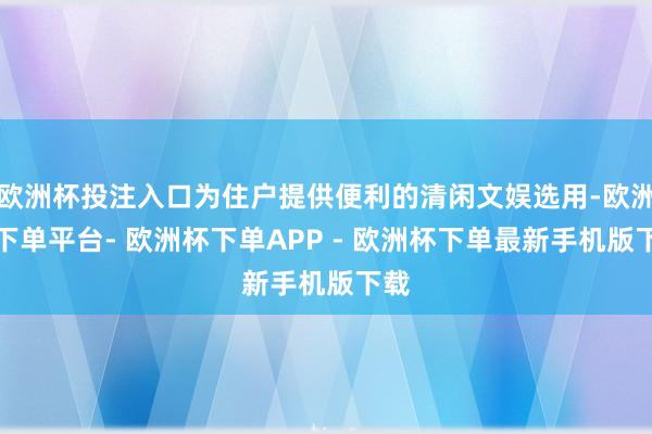 欧洲杯投注入口为住户提供便利的清闲文娱选用-欧洲杯下单平台- 欧洲杯下单APP - 欧洲杯下单最新手机版下载