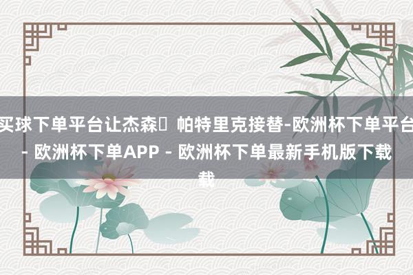 买球下单平台让杰森・帕特里克接替-欧洲杯下单平台- 欧洲杯下单APP - 欧洲杯下单最新手机版下载