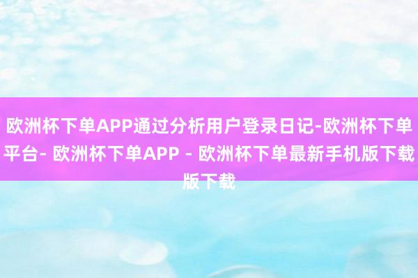 欧洲杯下单APP通过分析用户登录日记-欧洲杯下单平台- 欧洲杯下单APP - 欧洲杯下单最新手机版下载