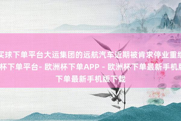 买球下单平台大运集团的远航汽车近期被肯求停业重组-欧洲杯下单平台- 欧洲杯下单APP - 欧洲杯下单最新手机版下载