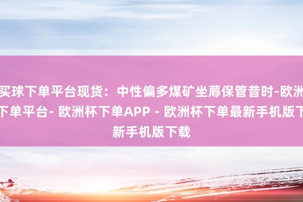 买球下单平台现货：中性偏多煤矿坐蓐保管昔时-欧洲杯下单平台- 欧洲杯下单APP - 欧洲杯下单最新手机版下载