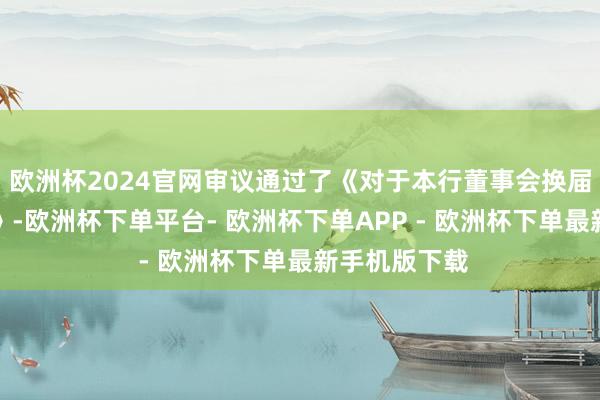 欧洲杯2024官网审议通过了《对于本行董事会换届选举的议案》-欧洲杯下单平台- 欧洲杯下单APP - 欧洲杯下单最新手机版下载