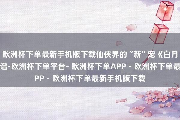 欧洲杯下单最新手机版下载仙侠界的“新”宠《白月梵星》别太离谱-欧洲杯下单平台- 欧洲杯下单APP - 欧洲杯下单最新手机版下载