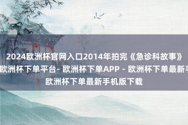 2024欧洲杯官网入口2014年拍完《急诊科故事》以后不久-欧洲杯下单平台- 欧洲杯下单APP - 欧洲杯下单最新手机版下载