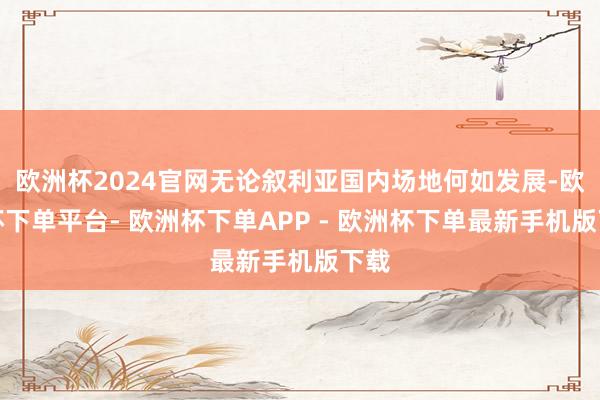 欧洲杯2024官网无论叙利亚国内场地何如发展-欧洲杯下单平台- 欧洲杯下单APP - 欧洲杯下单最新手机版下载
