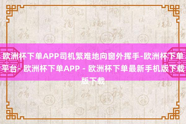 欧洲杯下单APP司机繁难地向窗外挥手-欧洲杯下单平台- 欧洲杯下单APP - 欧洲杯下单最新手机版下载