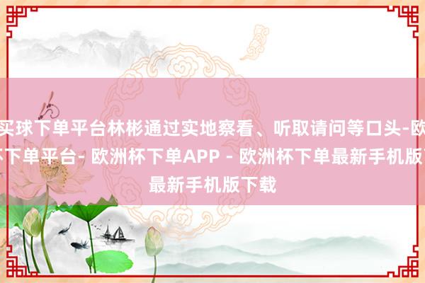 买球下单平台林彬通过实地察看、听取请问等口头-欧洲杯下单平台- 欧洲杯下单APP - 欧洲杯下单最新手机版下载