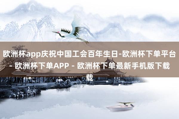 欧洲杯app庆祝中国工会百年生日-欧洲杯下单平台- 欧洲杯下单APP - 欧洲杯下单最新手机版下载