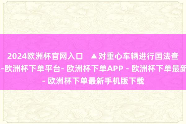 2024欧洲杯官网入口   ▲对重心车辆进行国法查验 暖隐衷迹-欧洲杯下单平台- 欧洲杯下单APP - 欧洲杯下单最新手机版下载