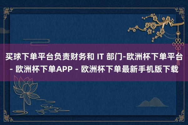 买球下单平台负责财务和 IT 部门-欧洲杯下单平台- 欧洲杯下单APP - 欧洲杯下单最新手机版下载