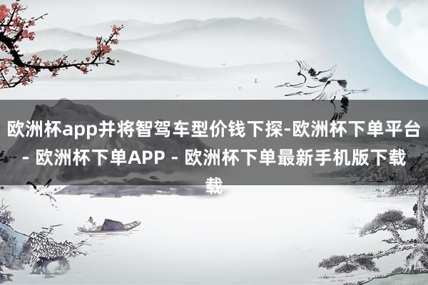 欧洲杯app并将智驾车型价钱下探-欧洲杯下单平台- 欧洲杯下单APP - 欧洲杯下单最新手机版下载