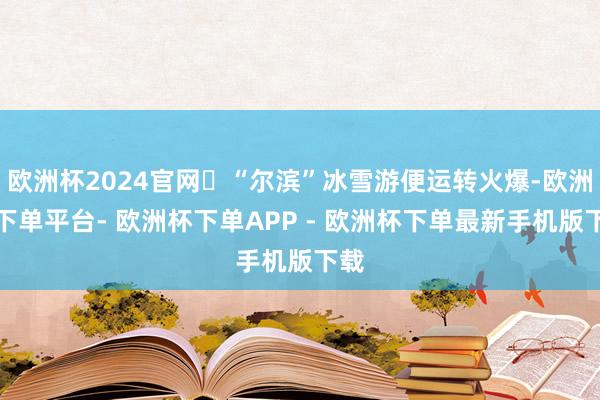 欧洲杯2024官网‌“尔滨”冰雪游便运转火爆-欧洲杯下单平台- 欧洲杯下单APP - 欧洲杯下单最新手机版下载