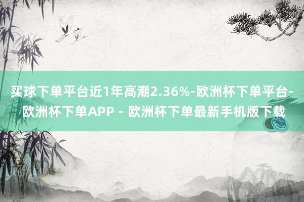 买球下单平台近1年高潮2.36%-欧洲杯下单平台- 欧洲杯下单APP - 欧洲杯下单最新手机版下载