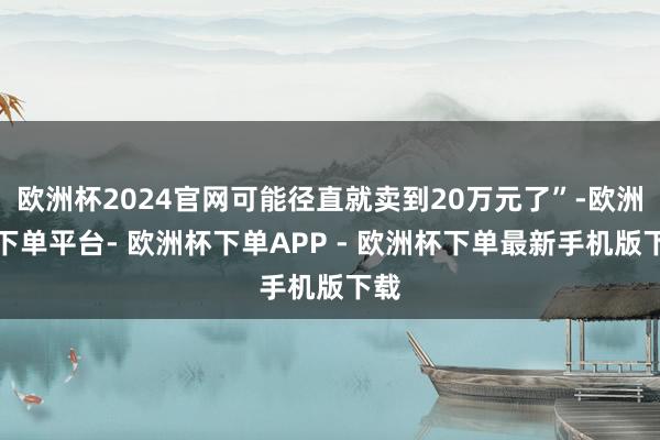 欧洲杯2024官网可能径直就卖到20万元了”-欧洲杯下单平台- 欧洲杯下单APP - 欧洲杯下单最新手机版下载