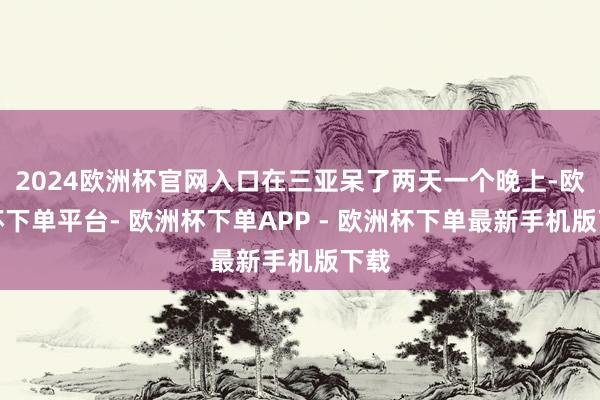 2024欧洲杯官网入口在三亚呆了两天一个晚上-欧洲杯下单平台- 欧洲杯下单APP - 欧洲杯下单最新手机版下载