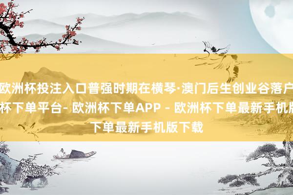 欧洲杯投注入口普强时期在横琴·澳门后生创业谷落户-欧洲杯下单平台- 欧洲杯下单APP - 欧洲杯下单最新手机版下载