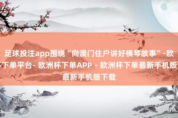 足球投注app围绕“向澳门住户讲好横琴故事”-欧洲杯下单平台- 欧洲杯下单APP - 欧洲杯下单最新手机版下载
