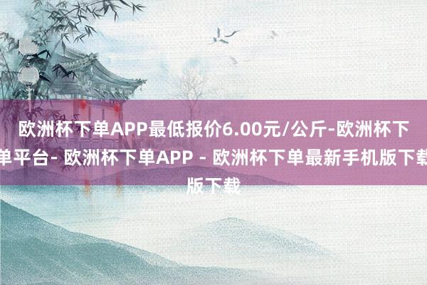 欧洲杯下单APP最低报价6.00元/公斤-欧洲杯下单平台- 欧洲杯下单APP - 欧洲杯下单最新手机版下载