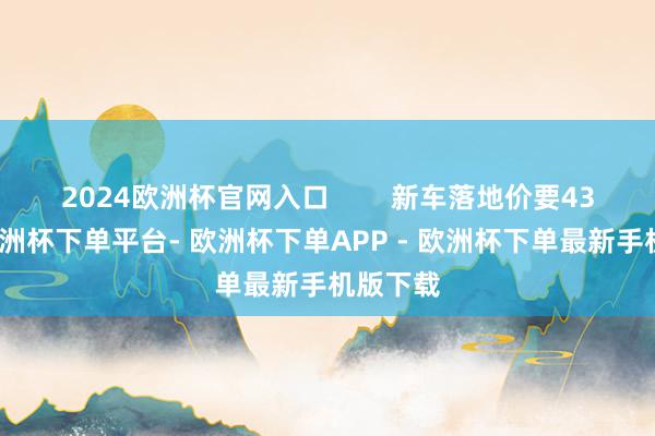 2024欧洲杯官网入口        新车落地价要43万多-欧洲杯下单平台- 欧洲杯下单APP - 欧洲杯下单最新手机版下载