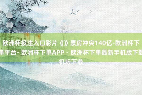 欧洲杯投注入口影片《》票房冲突140亿-欧洲杯下单平台- 欧洲杯下单APP - 欧洲杯下单最新手机版下载