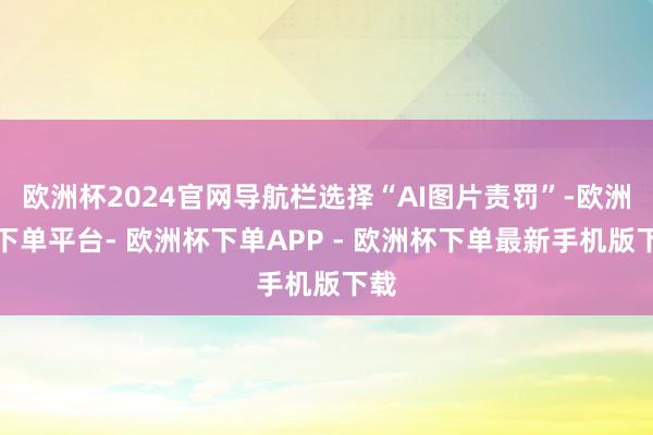 欧洲杯2024官网导航栏选择“AI图片责罚”-欧洲杯下单平台- 欧洲杯下单APP - 欧洲杯下单最新手机版下载