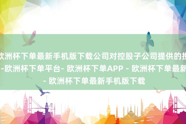 欧洲杯下单最新手机版下载公司对控股子公司提供的担保金额为42-欧洲杯下单平台- 欧洲杯下单APP - 欧洲杯下单最新手机版下载