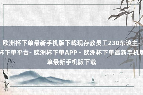 欧洲杯下单最新手机版下载现存教员工230东谈主-欧洲杯下单平台- 欧洲杯下单APP - 欧洲杯下单最新手机版下载