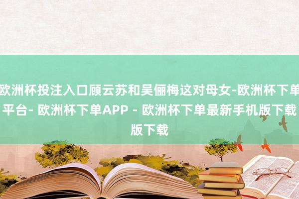 欧洲杯投注入口顾云苏和吴俪梅这对母女-欧洲杯下单平台- 欧洲杯下单APP - 欧洲杯下单最新手机版下载