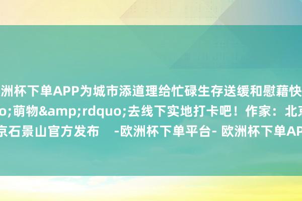 欧洲杯下单APP为城市添道理给忙碌生存送缓和慰藉快对标毛绒&ldquo;萌物&rdquo;去线下实地打卡吧！作家：北京石景山官方发布    -欧洲杯下单平台- 欧洲杯下单APP - 欧