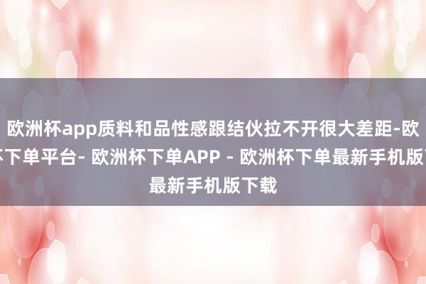 欧洲杯app质料和品性感跟结伙拉不开很大差距-欧洲杯下单平台- 欧洲杯下单APP - 欧洲杯下单最新手机版下载