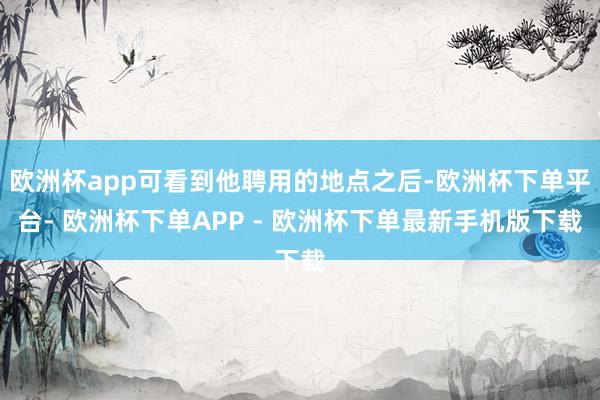 欧洲杯app可看到他聘用的地点之后-欧洲杯下单平台- 欧洲杯下单APP - 欧洲杯下单最新手机版下载