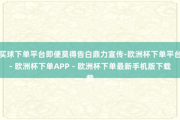 买球下单平台即便莫得告白鼎力宣传-欧洲杯下单平台- 欧洲杯下单APP - 欧洲杯下单最新手机版下载