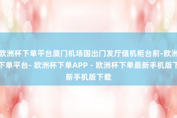 欧洲杯下单平台厦门机场国出门发厅值机柜台前-欧洲杯下单平台- 欧洲杯下单APP - 欧洲杯下单最新手机版下载